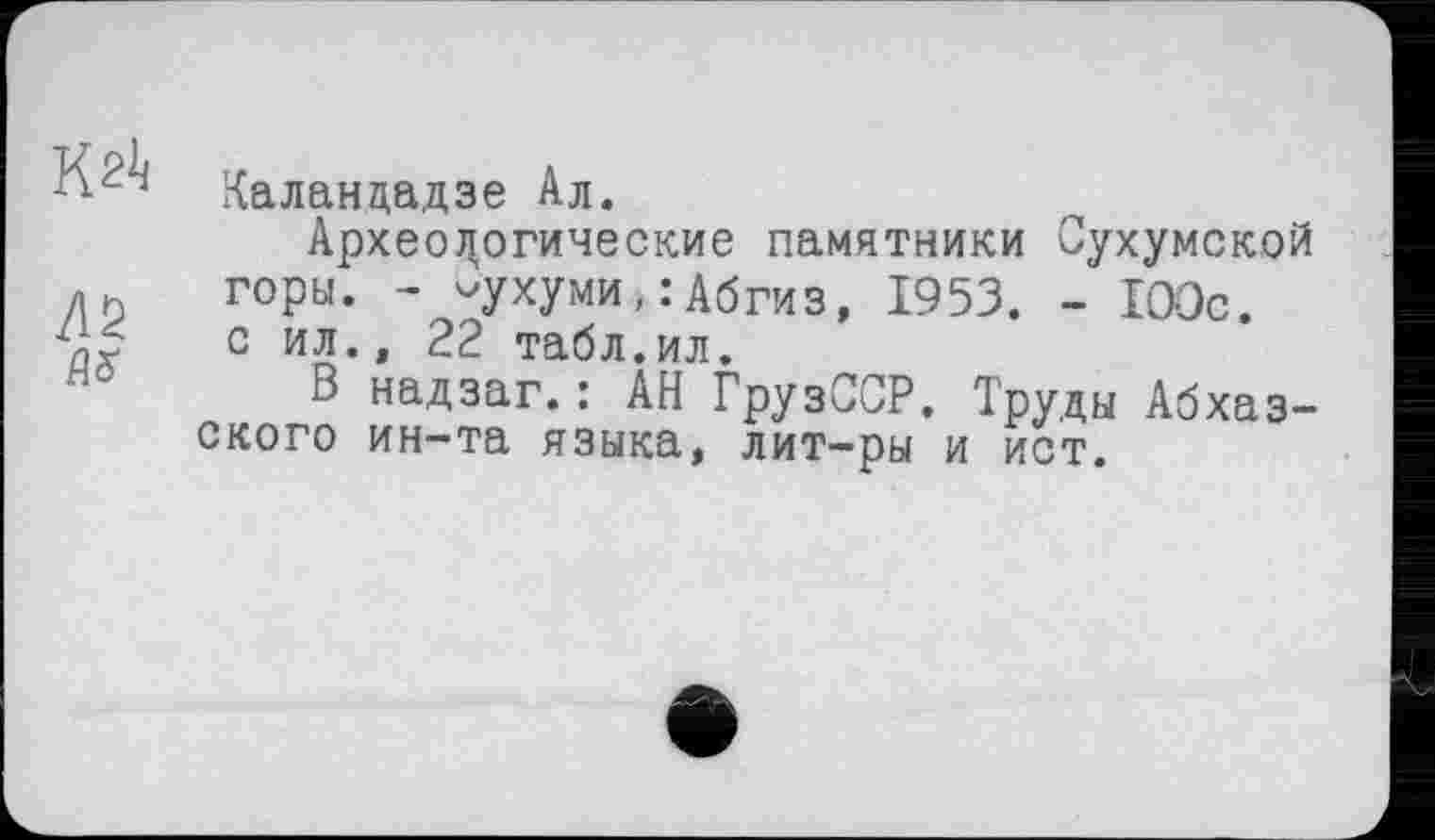 ﻿к
Л2

Калан да,дзе Ал.
Археологические памятники Сухумской горы. - -ухуми,:Абгиз, 1953. - 100с. с ил., 22 табл.ил.
В надзаг.: АН ГрузССР. Труды Абхазского ин-та языка, лит-ры и ист.